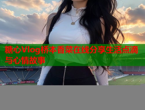 糖心Vlog桥本香菜在线分享生活点滴与心情故事  第2张