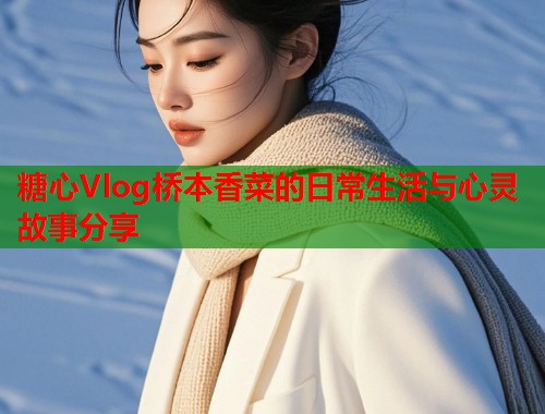 糖心Vlog桥本香菜的日常生活与心灵故事分享  第1张