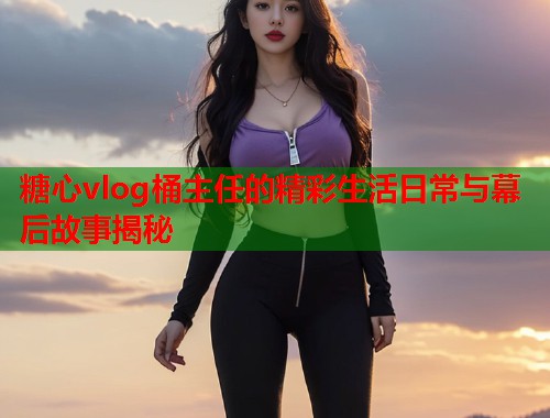 糖心vlog桶主任的精彩生活日常与幕后故事揭秘  第2张