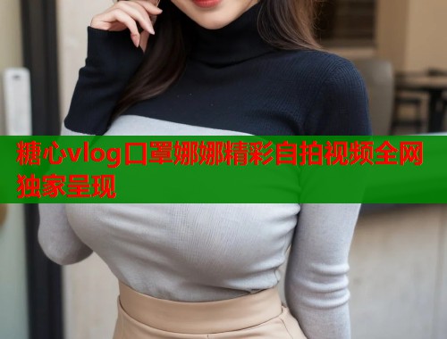 糖心vlog口罩娜娜精彩自拍视频全网独家呈现  第1张