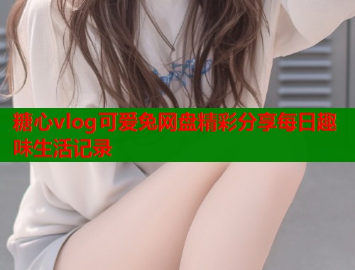糖心vlog可爱兔网盘精彩分享每日趣味生活记录  第1张