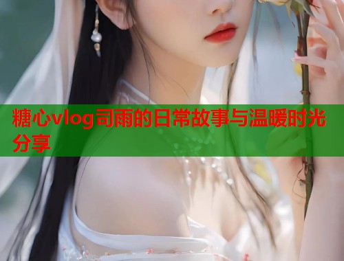 糖心vlog司雨的日常故事与温暖时光分享  第1张