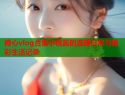 糖心vlog合集小桃酱的温暖日常与精彩生活记录  第1张