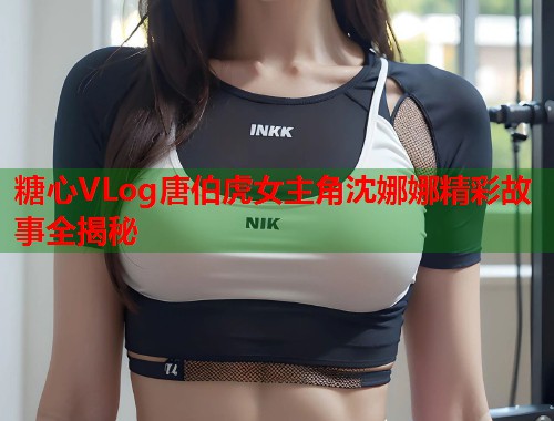 糖心VLog唐伯虎女主角沈娜娜精彩故事全揭秘  第1张