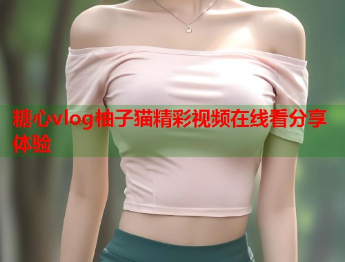 糖心vlog柚子猫精彩视频在线看分享体验  第2张