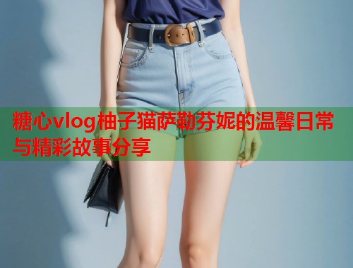 糖心vlog柚子猫萨勒芬妮的温馨日常与精彩故事分享  第1张
