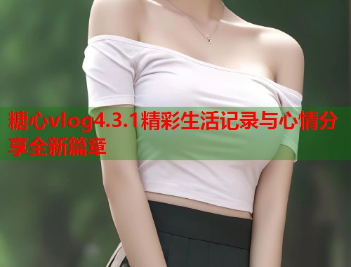 糖心vlog4.3.1精彩生活记录与心情分享全新篇章  第2张