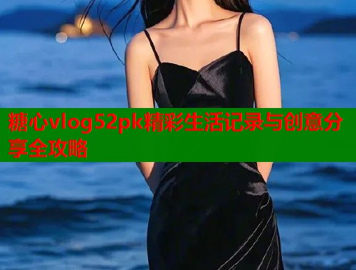 糖心vlog52pk精彩生活记录与创意分享全攻略  第1张