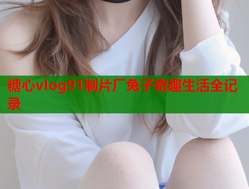 糖心vlog91制片厂兔子奇趣生活全记录  第1张