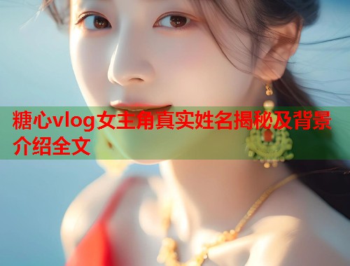 糖心vlog女主角真实姓名揭秘及背景介绍全文  第1张