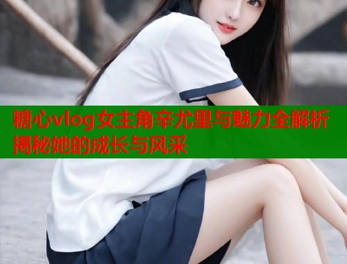 糖心vlog女主角辛尤里与魅力全解析揭秘她的成长与风采  第1张