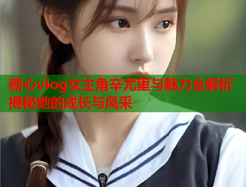 糖心vlog女主角辛尤里与魅力全解析揭秘她的成长与风采  第2张