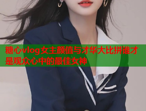 糖心vlog女主颜值与才华大比拼谁才是观众心中的最佳女神  第1张