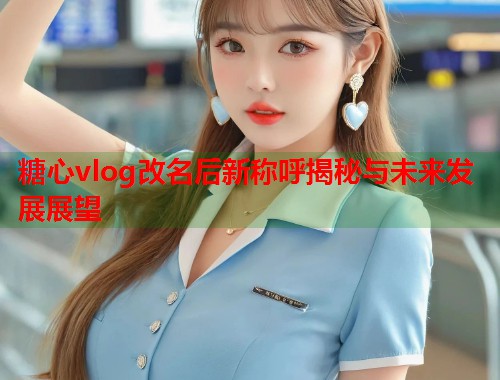 糖心vlog改名后新称呼揭秘与未来发展展望  第1张