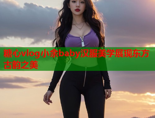 糖心vlog小余baby汉服美学展现东方古韵之美  第1张