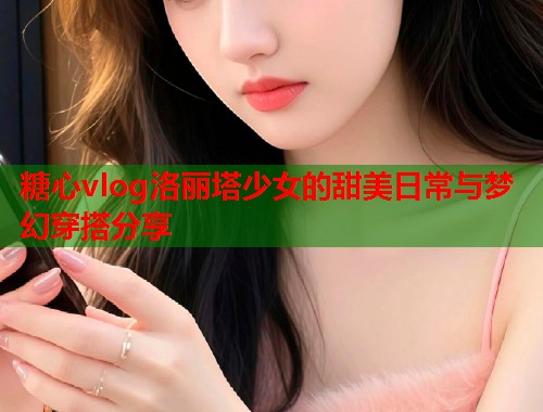 糖心vlog洛丽塔少女的甜美日常与梦幻穿搭分享  第1张