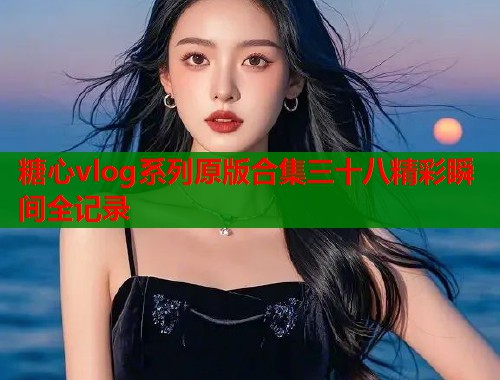 糖心vlog系列原版合集三十八精彩瞬间全记录  第1张