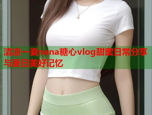 清凉一夏nana糖心vlog甜蜜日常分享与夏日美好记忆  第1张