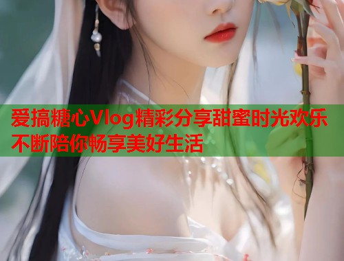 爱搞糖心Vlog精彩分享甜蜜时光欢乐不断陪你畅享美好生活  第1张
