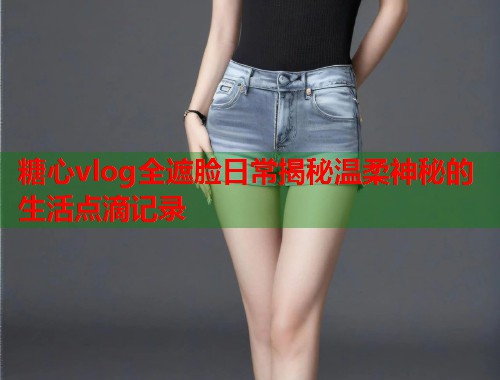 糖心vlog全遮脸日常揭秘温柔神秘的生活点滴记录  第1张
