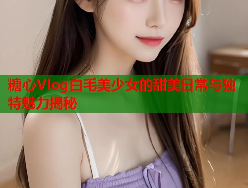 糖心Vlog白毛美少女的甜美日常与独特魅力揭秘  第1张