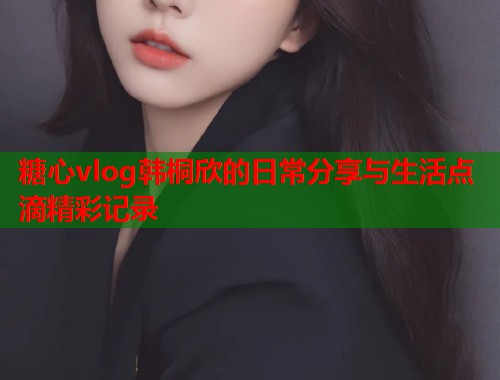 糖心vlog韩桐欣的日常分享与生活点滴精彩记录  第1张