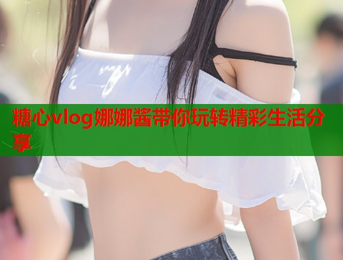 糖心vlog娜娜酱带你玩转精彩生活分享  第1张
